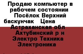 Продаю компьютер в рабочем состоянии. Посёлок Верхний баскунчак › Цена ­ 4 500 - Астраханская обл., Ахтубинский р-н Электро-Техника » Электроника   